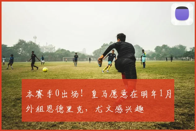 本赛季0出场！皇马愿意在明年1月外租恩德里克，尤文感兴趣