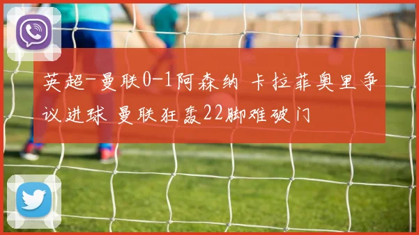 英超-曼联0-1阿森纳 卡拉菲奥里争议进球 曼联狂轰22脚难破门